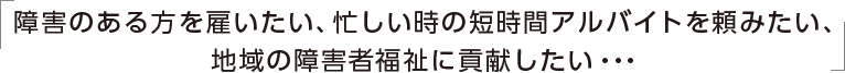 障害のある方を雇いたい、忙しい時の短時間アルバイトを頼みたい、地域の障害者福祉に貢献したい・・・